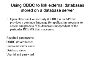 Using ODBC to link external databases stored on a database server Open Database Connectivity (ODBC) is an API that provides a common language for application programs to access and process SQL databases independent of the particular RDBMS that is accessed Required parameters: ODBC driver needed  Back-end server name Database name User id and password 