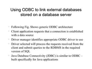 Using ODBC to link external databases stored on a database server Following Fig. Shows generic ODBC architecture Client application requests that a connection is established with a data source Driver manager identifies appropriate ODBC driver to use Driver selected will process the requests received from the client and submit queries to the RDBMS in the required version of SQL Java Database Connectivity (JDBC) is similar to ODBC – built specifically for Java applications 