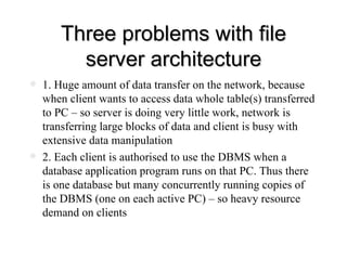 Three problems with file server architecture 1. Huge amount of data transfer on the network, because when client wants to access data whole table(s) transferred to PC – so server is doing very little work, network is transferring large blocks of data and client is busy with extensive data manipulation  2. Each client is authorised to use the DBMS when a database application program runs on that PC. Thus there is one database but many concurrently running copies of the DBMS (one on each active PC) – so heavy resource demand on clients 
