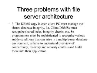Three problems with file server architecture 3. The DBMS copy in each client PC must manage the shared database integrity, I.e. Client DBMSs must recognize shared locks, integrity checks, etc. So programmers must be sophisticated to recognise various subtle conditions that can arise in a multiple-user database environment, as have to understand overview of concurrency, recovery and security controls and build these into their application 