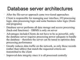 Database server architectures After the file-server approach came two-tiered approaches Client is responsible for managing user interface, I/O processing logic, data processing logic and some business rules logic (front-end programs) Database server performs all data storage and access processing (back-end functions) – DBMS is only on server Advantages include:Clients do not have to be as powerful, only the database server requires processing power adequate to handle the database – therefore the server can be tuned to optimise data processing performance Greatly reduces data traffic on the network, as only those records (rather than tables) that match the requested criteria are transmitted to the client Improved data integrity since it is all processed centrally 