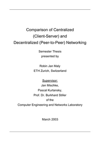 Comparison of Centralized
            (Client-Server) and
Decentralized (Peer-to-Peer) Networking

                Semester Thesis
                  presented by


                Robin Jan Maly
            ETH Zurich, Switzerland


                  Supervisor:
                 Jan Mischke,
               Pascal Kurtansky,
            Prof. Dr. Burkhard Stiller
                     of the
  Computer Engineering and Networks Laboratory



                  March 2003
 