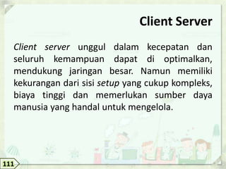Client Server
  Client server unggul dalam kecepatan dan
  seluruh kemampuan dapat di optimalkan,
  mendukung jaringan besar. Namun memiliki
  kekurangan dari sisi setup yang cukup kompleks,
  biaya tinggi dan memerlukan sumber daya
  manusia yang handal untuk mengelola.




111
 