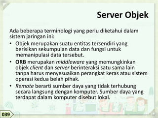 Server Objek
  Ada beberapa terminologi yang perlu diketahui dalam
  sistem jaringan ini:
  • Objek merupakan suatu entitas tersendiri yang
     berisikan sekumpulan data dan fungsi untuk
     memanipulasi data tersebut.
  • ORB merupakan middleware yang memungkinkan
     objek client dan server berinteraksi satu sama lain
     tanpa harus menyesuaikan perangkat keras atau sistem
     operasi kedua belah pihak.
  • Remote berarti sumber daya yang tidak terhubung
     secara langsung dengan komputer. Sumber daya yang
     terdapat dalam komputer disebut lokal.

039
 