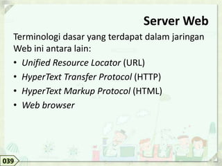 Server Web
  Terminologi dasar yang terdapat dalam jaringan
  Web ini antara lain:
  • Unified Resource Locator (URL)
  • HyperText Transfer Protocol (HTTP)
  • HyperText Markup Protocol (HTML)
  • Web browser




039
 