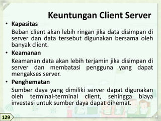 Keuntungan Client Server
 • Kapasitas
   Beban client akan lebih ringan jika data disimpan di
   server dan data tersebut digunakan bersama oleh
   banyak client.
 • Keamanan
   Keamanan data akan lebih terjamin jika disimpan di
   server dan membatasi pengguna yang dapat
   mengakses server.
 • Penghematan
   Sumber daya yang dimiliki server dapat digunakan
   oleh terminal-terminal client, sehingga biaya
   investasi untuk sumber daya dapat dihemat.

129
 