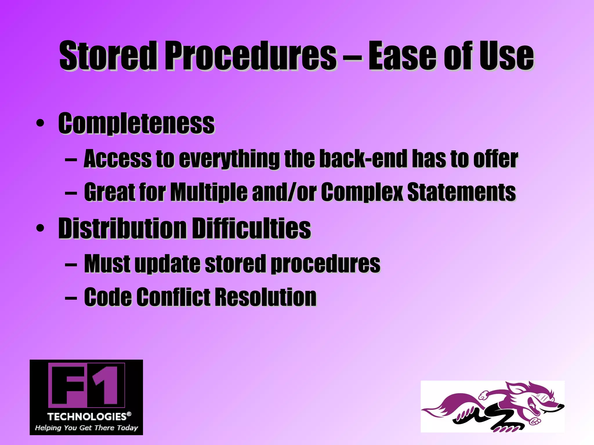 Stored Procedures – Ease of Use
• Completeness
  –   Access to everything the back-end has to offer
  –   Great for Multiple and/or Complex Statements
• Distribution Difficulties
  – Must update stored procedures
  – Code Conflict Resolution
 