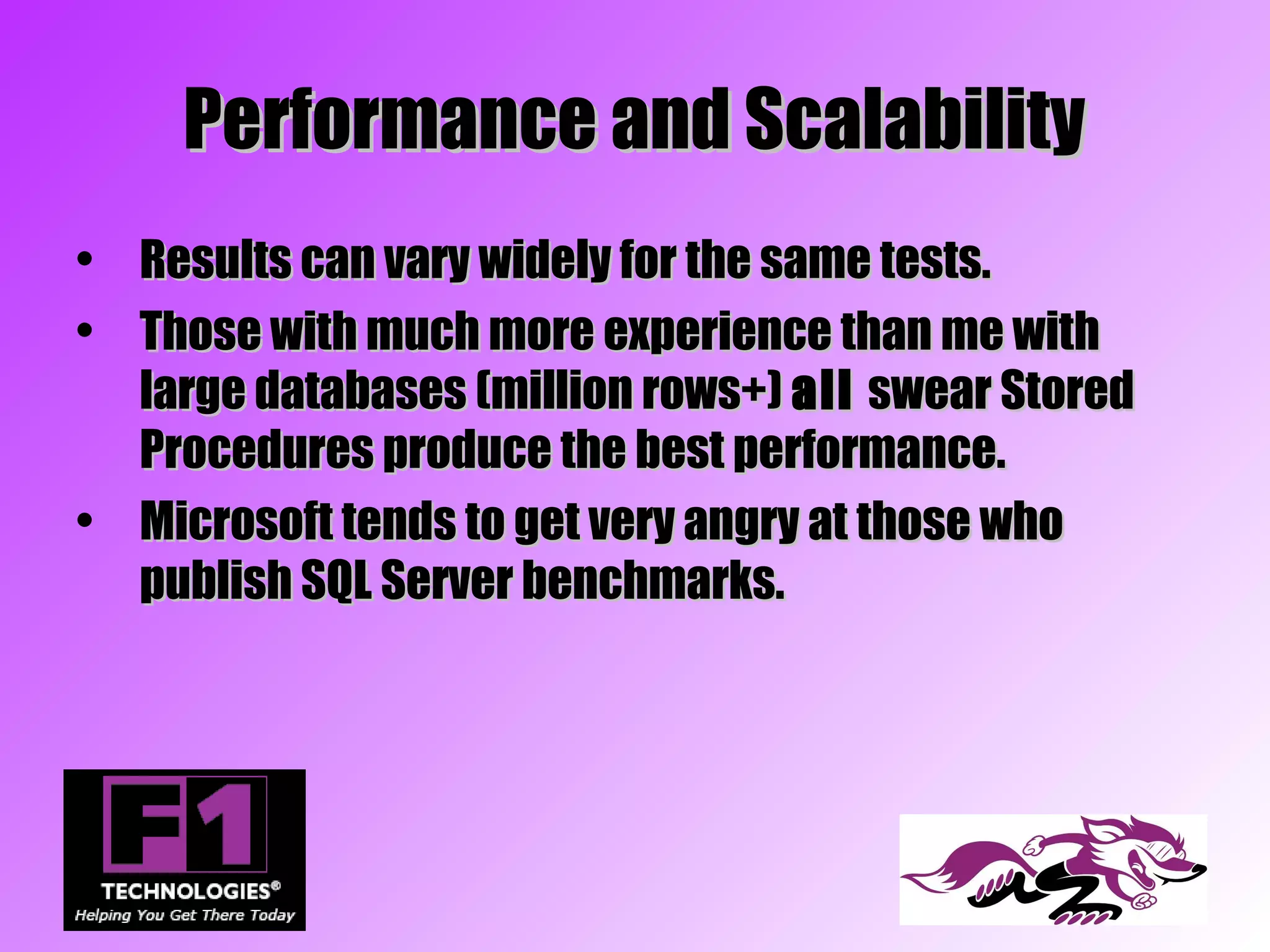 Performance and Scalability
• Results can vary widely for the same tests.
• Those with much more experience than me with
  large databases (million rows+) all swear Stored
  Procedures produce the best performance.
• Microsoft tends to get very angry at those who
  publish SQL Server benchmarks.
 