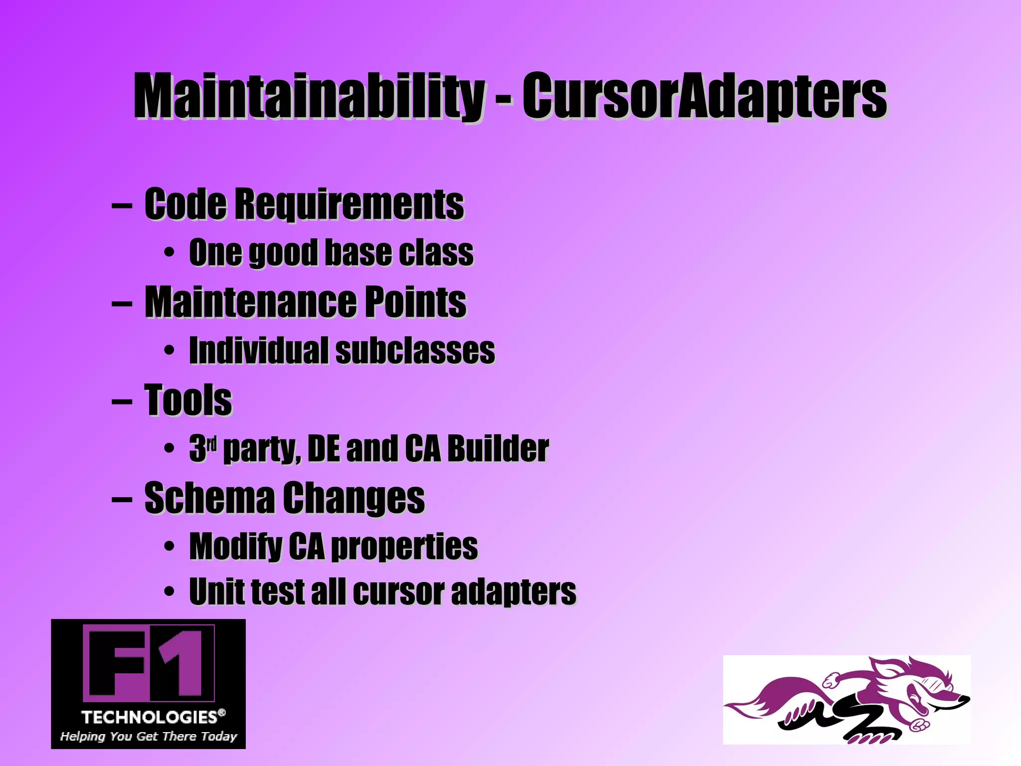 Maintainability - CursorAdapters
– Code Requirements
  • One good base class
– Maintenance Points
  • Individual subclasses
– Tools
  • 3rd party, DE and CA Builder
– Schema Changes
  • Modify CA properties
  • Unit test all cursor adapters
 