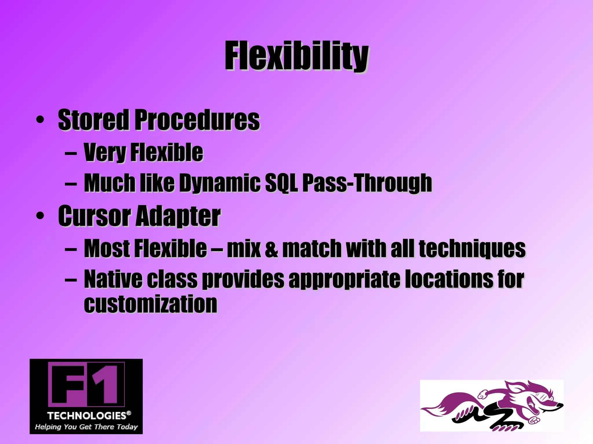 Flexibility
• Stored Procedures
  – Very Flexible
  – Much like Dynamic SQL Pass-Through
• Cursor Adapter
  – Most Flexible – mix & match with all techniques
  – Native class provides appropriate locations for
    customization
 