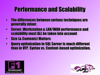 Performance and Scalability
• The differences between various techniques are
  generally minor.
• Server, Workstation & LAN/WAN performance and
  scalability must ALL be taken into account
• Size (& Contents) Matters
• Query optimization in SQL Server is much different
  than in VFP. Syntax vs. Content-based optimization.
 