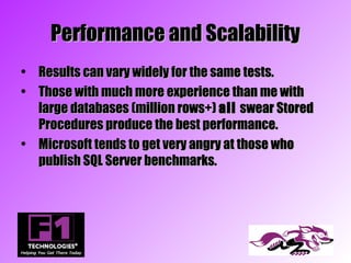 Performance and Scalability
• Results can vary widely for the same tests.
• Those with much more experience than me with
  large databases (million rows+) all swear Stored
  Procedures produce the best performance.
• Microsoft tends to get very angry at those who
  publish SQL Server benchmarks.
 