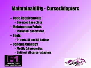 Maintainability - CursorAdapters
– Code Requirements
  • One good base class
– Maintenance Points
  • Individual subclasses
– Tools
  • 3rd party, DE and CA Builder
– Schema Changes
  • Modify CA properties
  • Unit test all cursor adapters
 