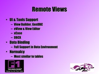Remote Views
• UI & Tools Support
   –   View Builder, GenDBC
   –   eView & View Editor
   –   xCase
   –   DBCX
• Data Binding
   – Full Support in Data Environment
• Normalcy
   – Most similar to tables
 
