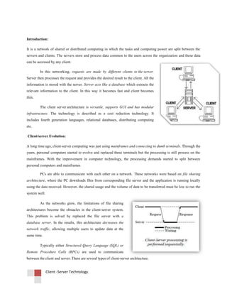 Client -Server Technology.
Introduction:
It is a network of shared or distributed computing in which the tasks and computing power are split between the
servers and clients. The servers store and process data common to the users across the organization and these data
can be accessed by any client.
In this networking, requests are made by different clients to the server.
Server then processes the request and provides the desired result to the client. All the
information is stored with the server. Server acts like a database which extracts the
relevant information to the client. In this way it becomes fast and client becomes
thin.
The client server architecture is versatile, supports GUI and has modular
infrastructure. The technology is described as a cost reduction technology. It
includes fourth generation languages, relational databases, distributing computing
etc.
Client/server Evolution:
A long time ago, client-server computing was just using mainframes and connecting to dumb terminals. Through the
years, personal computers started to evolve and replaced these terminals but the processing is still process on the
mainframes. With the improvement in computer technology, the processing demands started to split between
personal computers and mainframes.
PCs are able to communicate with each other on a network. These networks were based on file sharing
architecture, where the PC downloads files from corresponding file server and the application is running locally
using the data received. However, the shared usage and the volume of data to be transferred must be low to run the
system well.
As the networks grew, the limitations of file sharing
architectures become the obstacles in the client-server system.
This problem is solved by replaced the file server with a
database server. In the results, this architecture decreases the
network traffic, allowing multiple users to update data at the
same time.
Typically either Structured Query Language (SQL) or
Remote Procedure Calls (RPCs) are used to communicate
between the client and server. There are several types of client-server architecture.
 