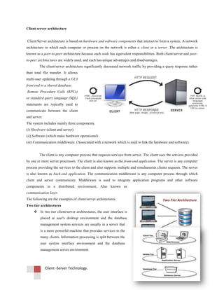 Client -Server Technology.
Client server architecture
Client/Server architecture is based on hardware and software components that interact to form a system. A network
architecture in which each computer or process on the network is either a client or a server .The architecture is
known as a peer-to-peer architecture because each node has equivalent responsibilities. Both client/server and peer-
to-peer architectures are widely used, and each has unique advantages and disadvantages.
The client/server architecture significantly decreased network traffic by providing a query response rather
than total file transfer. It allows
multi-user updating through a GUI
front end to a shared database.
Remote Procedure Calls (RPCs)
or standard query language (SQL)
statements are typically used to
communicate between the client
and server.
The system includes mainly three components.
(i) Hardware (client and server).
(ii) Software (which make hardware operational).
(iii) Communication middleware. (Associated with a network which is used to link the hardware and software).
The client is any computer process that requests services from server. The client uses the services provided
by one or more server processors. The client is also known as the front-end application. The server is any computer
process providing the services to the client and also supports multiple and simultaneous clients requests. The server
is also known as back-end application. The communication middleware is any computer process through which
client and server communicate. Middleware is used to integrate application programs and other software
components in a distributed environment. Also known as
communication layer.
The following are the examples of client/server architectures.
Two tier architectures
 In two tier client/server architectures, the user interface is
placed at user's desktop environment and the database
management system services are usually in a server that
is a more powerful machine that provides services to the
many clients. Information processing is split between the
user system interface environment and the database
management server environment.
 
