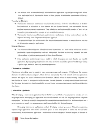 Client -Server Technology.
 The problem exists in this architecture is the distribution of application logic and processing in this model.
If the application logic is distributed to dozens of client systems, the application maintenance will be very
difficult.
Three tier architectures
 The three tier architecture is introduced to overcome the drawbacks of the two tier architecture. In the three
tier architecture, a middleware is used between the user system interface client environment and the
database management server environment. These middleware are implemented in a variety of ways such as
transaction processing monitors, message servers or application servers.
 The three tier client/server architecture is used to improve performance for large number of users and also
improves flexibility when compared to the two tier approach.
 The drawback of three tier architectures is that the development environment is more difficult to use than
the development of two tier applications.
N-tier architectures
 The multi-tier architecture (often referred to as n-tier architecture) is a client–server architecture in which
presentation, application processing, and data management functions are logically separated. The most
widespread use of multi-tier architecture is the three-tier architecture.
 N-tier application architecture provides a model by which developers can create flexible and reusable
applications. By segregating an application into tiers, developers acquire the option of modifying or adding
a specific layer, instead of reworking the entire application.
Client and Server Devices:
Client/server networking grew in popularity many years ago as personal computers (PCs) became the common
alternative to older mainframe computers. Client devices are typically PCs with network software applications
installed that request and receive information over the network. Mobile devices as well as desktop computers can
both function as clients. A server device typically stores files and databases including more complex applications
like Web sites. Server devices often feature higher-powered central processors, more memory, and larger disk drives
than clients.
Client-Server Application:
When developing a client-server application, like the Web browser and Web server, you need to consider how you
are going to handle developing your application in a team environment and how you are going to handle long-term
maintenance. The client-server model distinguishes between applications as well as devices. A client computer and a
server computer are usually two separate devices, each customized for their designed purpose.
Developing client-server applications parallels developing modular programs. Modular programming
separates large applications into smaller constituent pieces to ease development in teams and provide better
maintainability. In a client-server application, a module does not have to be part of the same program or even run on
 