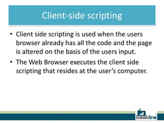 Client-side scripting
• Client side scripting is used when the users
browser already has all the code and the page
is altered on the basis of the users input.
• The Web Browser executes the client side
scripting that resides at the user’s computer.

 