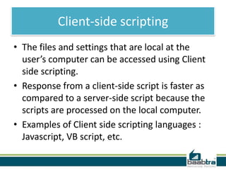 Client-side scripting
• The files and settings that are local at the
user’s computer can be accessed using Client
side scripting.
• Response from a client-side script is faster as
compared to a server-side script because the
scripts are processed on the local computer.
• Examples of Client side scripting languages :
Javascript, VB script, etc.

 