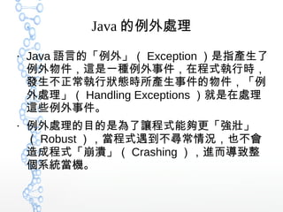Java 的例外處理
●
Java 語言的「例外」（ Exception ）是指產生了
例外物件，這是一種例外事件，在程式執行時，
發生不正常執行狀態時所產生事件的物件，「例
外處理」（ Handling Exceptions ）就是在處理
這些例外事件。
●
例外處理的目的是為了讓程式能夠更「強壯」
（ Robust ），當程式遇到不尋常情況，也不會
造成程式「崩潰」（ Crashing ），進而導致整
個系統當機。
 
