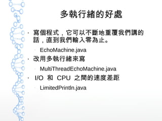 多執行緒的好處
●
寫個程式，它可以不斷地重覆我們講的
話，直到我們輸入零為止。
–
EchoMachine.java
●
改用多執行緒來寫
–
MultiThreadEchoMachine.java
●
I/O 和 CPU 之間的速度差距
–
LimitedPrintln.java
 