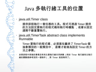 Java 多執行緒工具的位置
●
java.util.Timer class
–
提供排程執行一套任務的工具。程式可透過 Timer 提供
的方法設定要執行的程式碼和執行時機點 ，或著以固定
週期不斷重覆執行。
●
java.util.TimerTask abstract class implements
Runnable
–
Timer 要執行的程式碼，必須寫在繼承了 TimerTask 個
抽象類別的一般類別中， 這樣才能做為設定 Timer 的方
法之參數。
●
如果排程中想做的事情沒有和主要執行緒共用參數 ( 例如 Timer 執行緒和主執行
緒的變數都參考到同一個物件 ) ，那 Timer 就很夠用了。
 