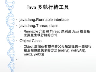 Java 多執行緒工具
●
java.lang.Runnable interface
●
java.lang.Thread class
–
Runnable 介面和 Thread 類別是 Java 裡面最
主要產生執行緒的方式
●
Object Class
–
Object 這個所有物件的父母類別提供一些執行
緒互相傳遞訊息的方法 [notify(), notifyAll(),
wait(), yield()]
●
 