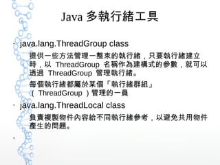 Java 多執行緒工具
●
java.lang.ThreadGroup class
–
提供一些方法管理一整束的執行緒，只要執行緒建立
時，以 ThreadGroup 名稱作為建構式的參數，就可以
透過 ThreadGroup 管理執行緒。
–
每個執行緒都屬於某個「執行緒群組」
（ ThreadGroup ）管理的一員
●
java.lang.ThreadLocal class
–
負責複製物件內容給不同執行緒參考，以避免共用物件
產生的問題。
●
 