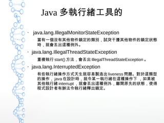 Java 多執行緒工具的
●
java.lang.IllegalMonitorStateException
–
當有一個沒有其他物件鎖定的類別，試突干擾其他物件的鎖定狀態
時，就會丟出這種例外。
●
java.lang.IllegalThreadStateException
–
重複執行 start() 方法，會丟出 IllegalThreadStateException 。
●
java.lang.InterruptedException
–
有些執行緒操作方式天生就容易製造出 liveness 問題。對於這類型
的操作， java 在設計時，就令某一執行緒在這種操作下 ，如果被
其他執行緒 interrupt ，就會丟出這種例外，離開原先的狀態，使得
程式設計者有辦法令執行緒釋出鎖定。
 
