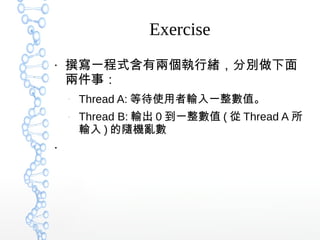 Exercise
●
撰寫一程式含有兩個執行緒，分別做下面
兩件事：
–
Thread A: 等待使用者輸入一整數值。
–
Thread B: 輸出 0 到一整數值 ( 從 Thread A 所
輸入 ) 的隨機亂數
●
 