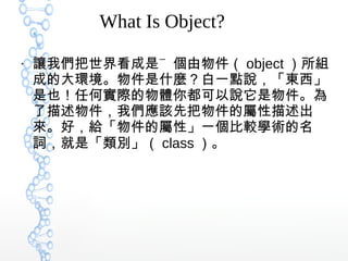 What Is Object?
●
讓我們把世界看成是㆒個由物件（ object ）所組
成的大環境。物件是什麼？白一點說，「東西」
是也！任何實際的物體你都可以說它是物件。為
了描述物件，我們應該先把物件的屬性描述出
來。好，給「物件的屬性」一個比較學術的名
詞，就是「類別」（ class ）。
 