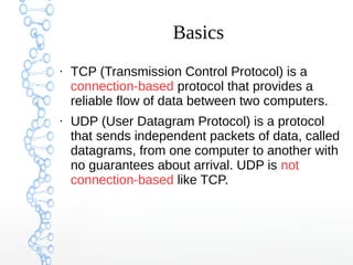 Basics
●
TCP (Transmission Control Protocol) is a
connection-based protocol that provides a
reliable flow of data between two computers.
●
UDP (User Datagram Protocol) is a protocol
that sends independent packets of data, called
datagrams, from one computer to another with
no guarantees about arrival. UDP is not
connection-based like TCP.
 