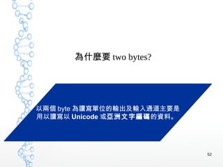 52
為什麼要 two bytes?
以兩個 byte 為讀寫單位的輸出及輸入通道主要是
用以讀寫以 Unicode 或亞洲文字編碼的資料。
以兩個 byte 為讀寫單位的輸出及輸入通道主要是
用以讀寫以 Unicode 或亞洲文字編碼的資料。
 