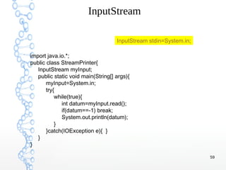59
InputStream
import java.io.*;
public class StreamPrinter{
InputStream myInput;
public static void main(String[] args){
myInput=System.in;
try{
while(true){
int datum=myInput.read();
if(datum==-1) break;
System.out.println(datum);
}
}catch(IOException e){ }
}
}
InputStream stdin=System.in;
 