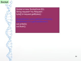 64
Socket s=new Socket(host,80);
String request=“my Request”;
byte[] b=request.getBytes();
OutputStream out=s.getOutputStream();
InputStream in=s.getInputStream();
out.write(b);
out.flush();
Socket
 