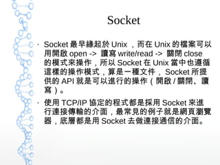 Socket
●
Socket 最早緣起於 Unix ，而在 Unix 的檔案可以
用開啟 open -> 讀寫 write/read -> 關閉 close
的模式來操作，所以 Socket 在 Unix 當中也遵循
這樣的操作模式，算是一種文件， Socket 所提
供的 API 就是可以進行的操作（開啟 / 關閉、讀
寫）。
●
使用 TCP/IP 協定的程式都是採用 Socket 來進
行連接傳輸的介面，最常見的例子就是網頁瀏覽
器，底層都是用 Socket 去做連接通信的介面。
 