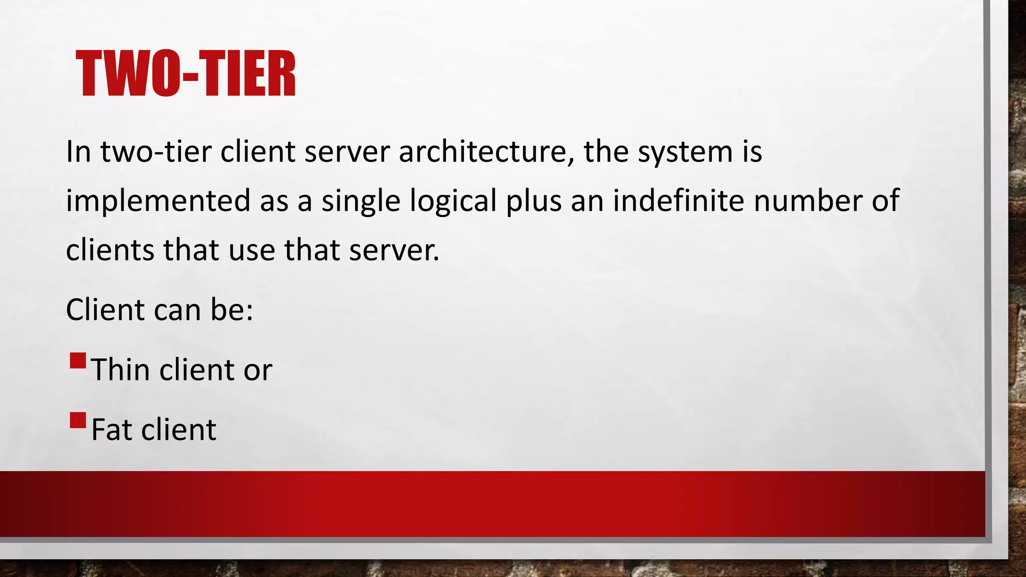 TWO-TIER
In two-tier client server architecture, the system is
implemented as a single logical plus an indefinite number of
clients that use that server.
Client can be:
Thin client or
Fat client
