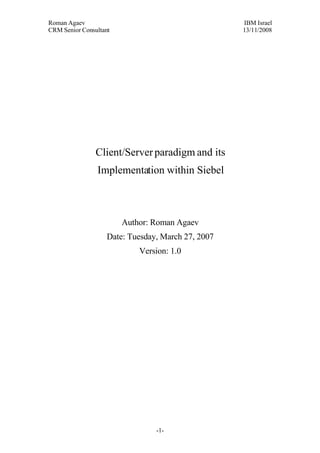 Roman Agaev, M.Sc, PMP
Owner, Supra Information Technology ltd.




                Client/Server paradigm and its
                 Implementation within Siebel



                          Author: Roman Agaev
                    Date: Tuesday, March 27, 2007




                                      -1-
 