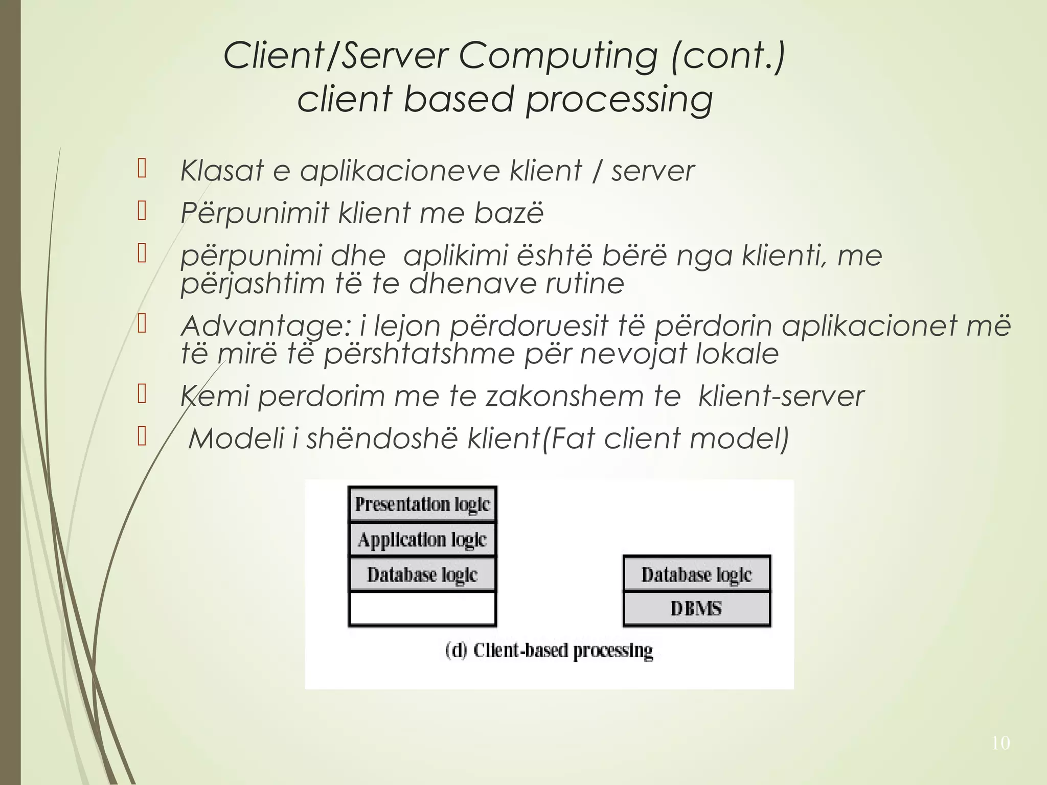 Client/Server Computing (cont.) 
client based processing 
 Klasat e aplikacioneve klient / server 
 Përpunimit klient me bazë 
 përpunimi dhe aplikimi është bërë nga klienti, me 
përjashtim të te dhenave rutine 
 Advantage: i lejon përdoruesit të përdorin aplikacionet më 
të mirë të përshtatshme për nevojat lokale 
 Kemi perdorim me te zakonshem te klient-server 
 Modeli i shëndoshë klient(Fat client model) 
10 
 