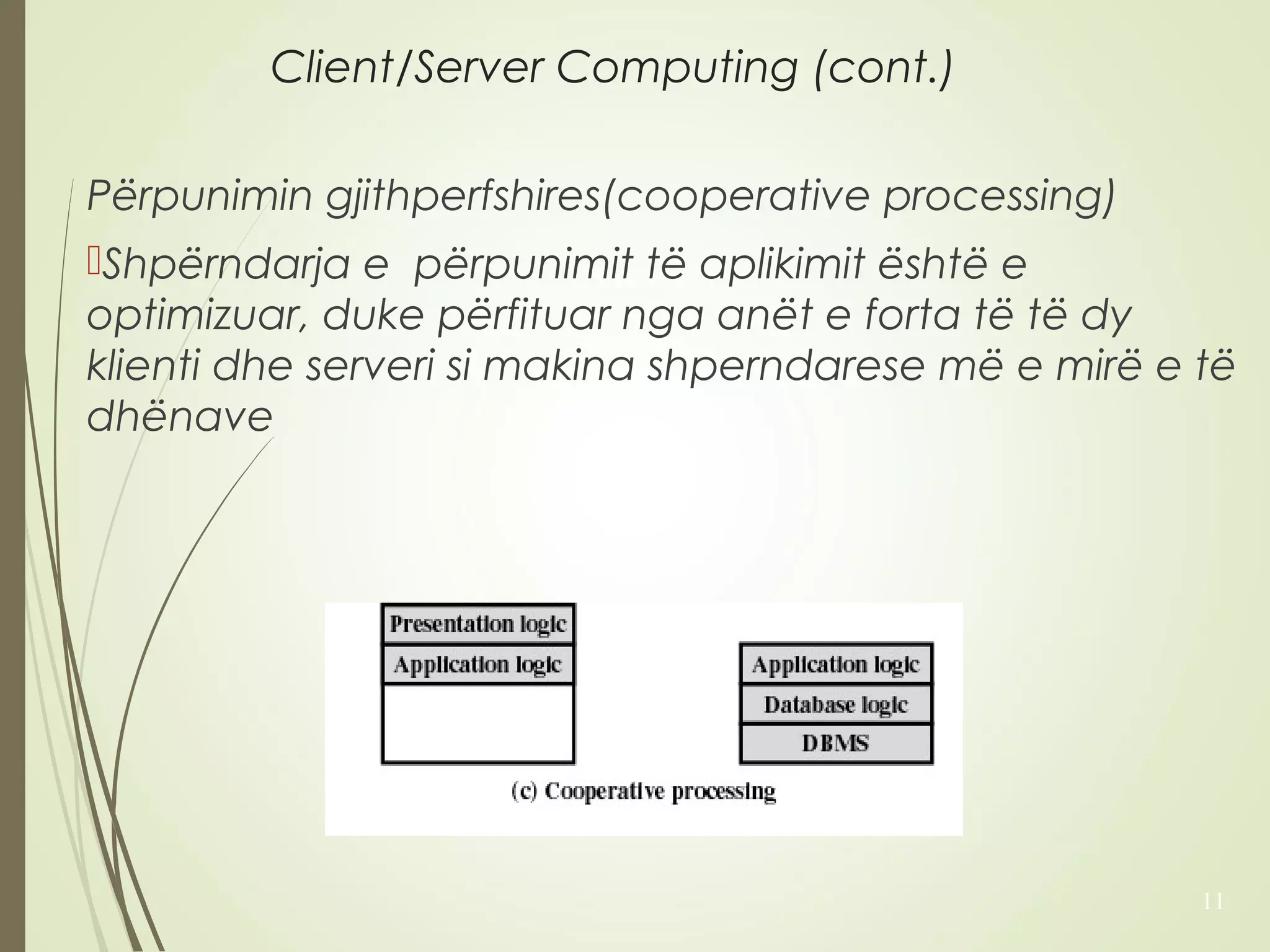Client/Server Computing (cont.) 
Përpunimin gjithperfshires(cooperative processing) 
Shpërndarja e përpunimit të aplikimit është e 
optimizuar, duke përfituar nga anët e forta të të dy 
klienti dhe serveri si makina shperndarese më e mirë e të 
dhënave 
11 
 