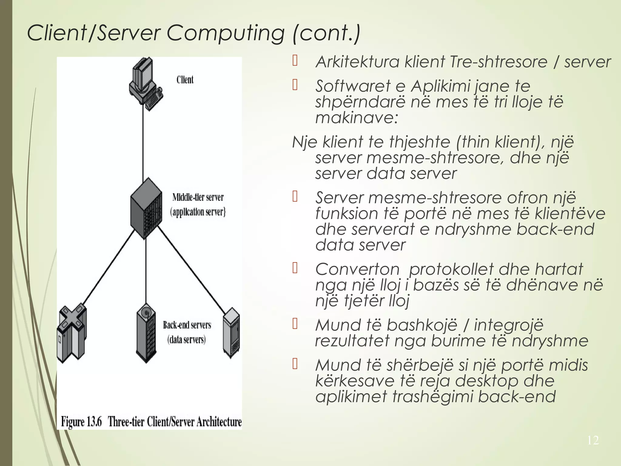 Client/Server Computing (cont.) 
 Arkitektura klient Tre-shtresore / server 
 Softwaret e Aplikimi jane te 
shpërndarë në mes të tri lloje të 
makinave: 
Nje klient te thjeshte (thin klient), një 
server mesme-shtresore, dhe një 
server data server 
 Server mesme-shtresore ofron një 
funksion të portë në mes të klientëve 
dhe serverat e ndryshme back-end 
data server 
 Converton protokollet dhe hartat 
nga një lloj i bazës së të dhënave në 
një tjetër lloj 
 Mund të bashkojë / integrojë 
rezultatet nga burime të ndryshme 
 Mund të shërbejë si një portë midis 
kërkesave të reja desktop dhe 
aplikimet trashëgimi back-end 
12 
 