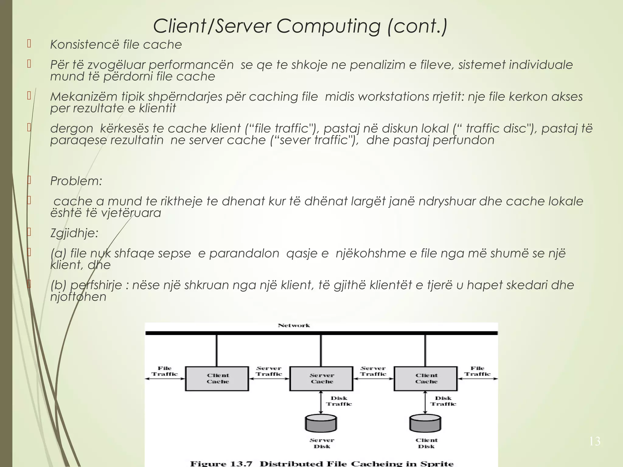 Client/Server Computing (cont.) 
 Konsistencë file cache 
 Për të zvogëluar performancën se qe te shkoje ne penalizim e fileve, sistemet individuale 
mund të përdorni file cache 
 Mekanizëm tipik shpërndarjes për caching file midis workstations rrjetit: nje file kerkon akses 
per rezultate e klientit 
 dergon kërkesës te cache klient (“file traffic"), pastaj në diskun lokal (“ traffic disc"), pastaj të 
paraqese rezultatin ne server cache (“sever traffic"), dhe pastaj perfundon 
 Problem: 
 cache a mund te riktheje te dhenat kur të dhënat largët janë ndryshuar dhe cache lokale 
është të vjetëruara 
 Zgjidhje: 
 (a) file nuk shfaqe sepse e parandalon qasje e njëkohshme e file nga më shumë se një 
klient, dhe 
 (b) perfshirje : nëse një shkruan nga një klient, të gjithë klientët e tjerë u hapet skedari dhe 
njoftohen 
13 
 
