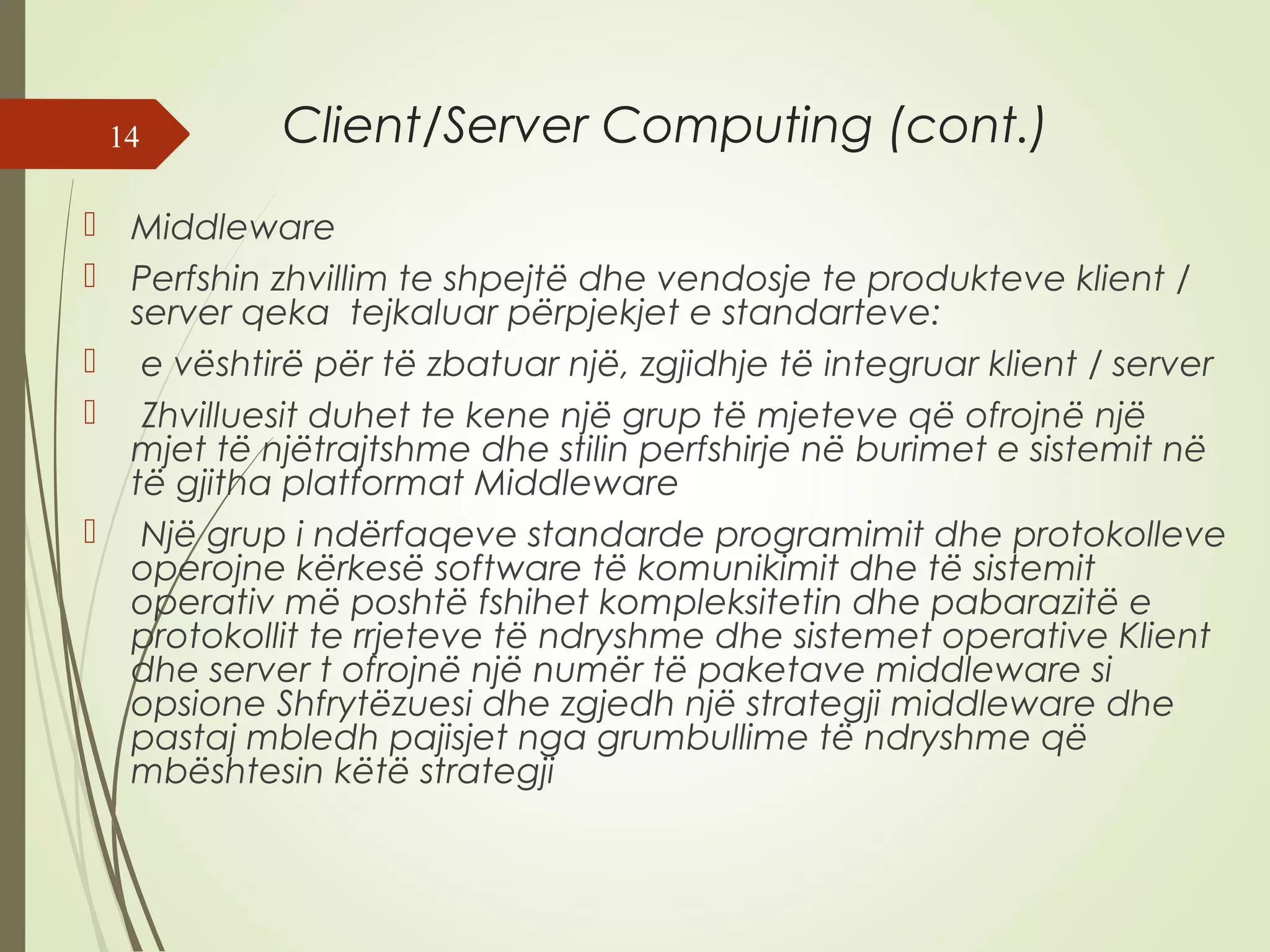 Client/Server Computing (cont.) 
14 
 Middleware 
 Perfshin zhvillim te shpejtë dhe vendosje te produkteve klient / 
server qeka tejkaluar përpjekjet e standarteve: 
 e vështirë për të zbatuar një, zgjidhje të integruar klient / server 
 Zhvilluesit duhet te kene një grup të mjeteve që ofrojnë një 
mjet të njëtrajtshme dhe stilin perfshirje në burimet e sistemit në 
të gjitha platformat Middleware 
 Një grup i ndërfaqeve standarde programimit dhe protokolleve 
operojne kërkesë software të komunikimit dhe të sistemit 
operativ më poshtë fshihet kompleksitetin dhe pabarazitë e 
protokollit te rrjeteve të ndryshme dhe sistemet operative Klient 
dhe server t ofrojnë një numër të paketave middleware si 
opsione Shfrytëzuesi dhe zgjedh një strategji middleware dhe 
pastaj mbledh pajisjet nga grumbullime të ndryshme që 
mbështesin këtë strategji 
 
