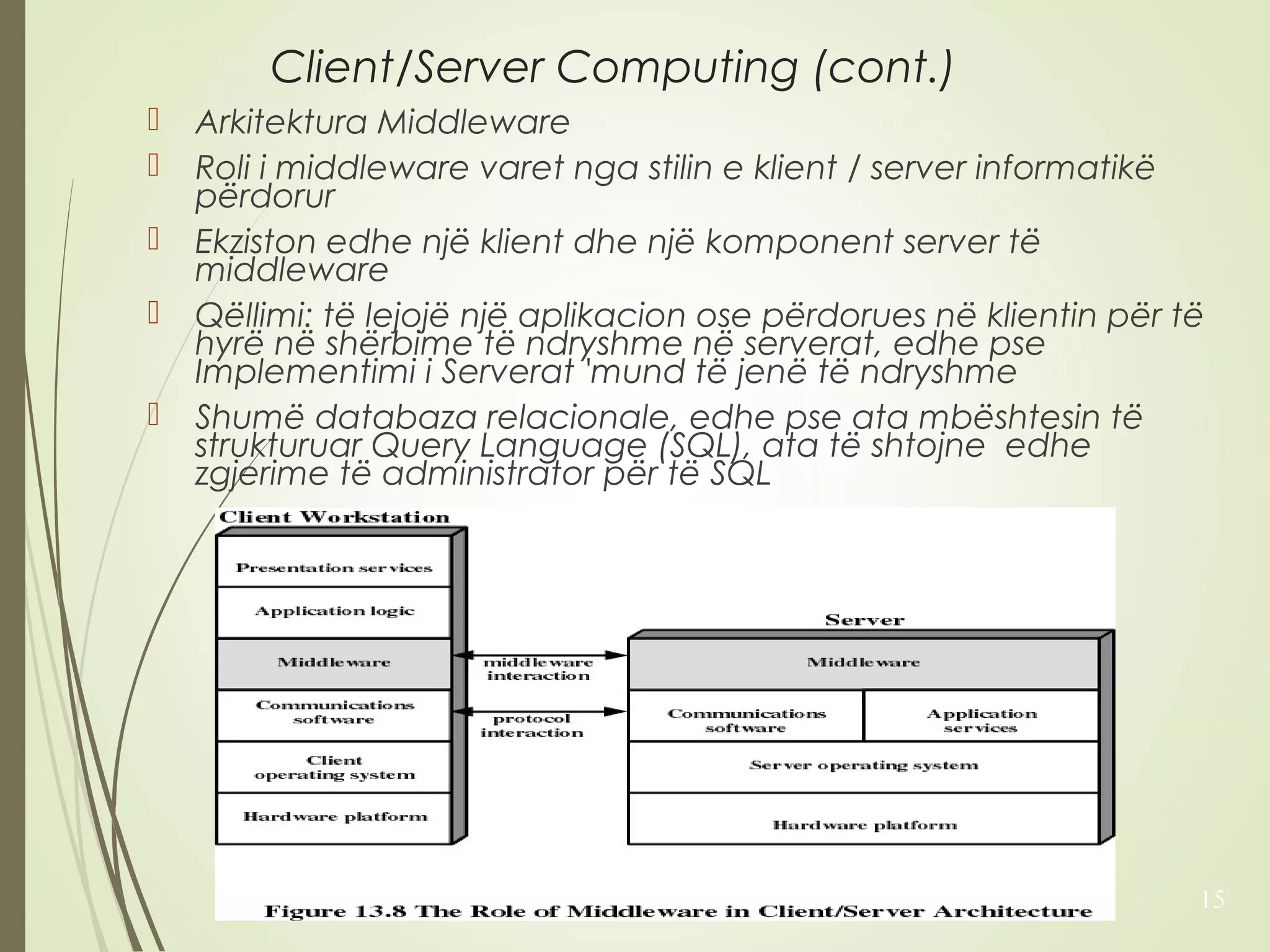 Client/Server Computing (cont.) 
 Arkitektura Middleware 
 Roli i middleware varet nga stilin e klient / server informatikë 
përdorur 
 Ekziston edhe një klient dhe një komponent server të 
middleware 
 Qëllimi: të lejojë një aplikacion ose përdorues në klientin për të 
hyrë në shërbime të ndryshme në serverat, edhe pse 
Implementimi i Serverat 'mund të jenë të ndryshme 
 Shumë databaza relacionale, edhe pse ata mbështesin të 
strukturuar Query Language (SQL), ata të shtojne edhe 
zgjerime të administrator për të SQL 
15 
 