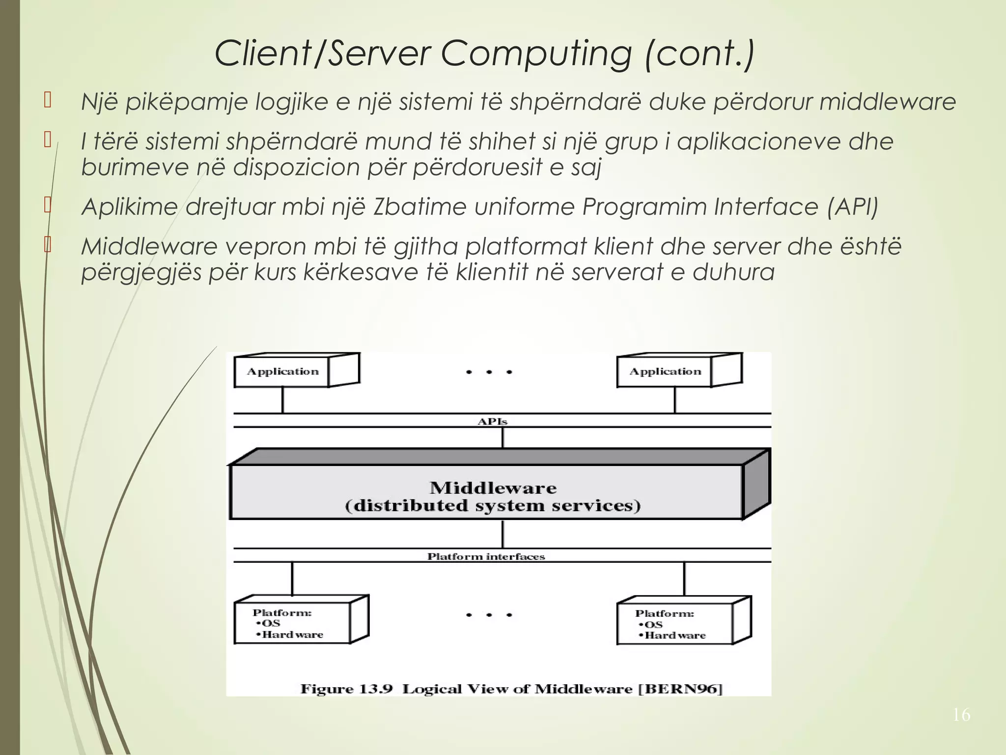 Client/Server Computing (cont.) 
 Një pikëpamje logjike e një sistemi të shpërndarë duke përdorur middleware 
 I tërë sistemi shpërndarë mund të shihet si një grup i aplikacioneve dhe 
burimeve në dispozicion për përdoruesit e saj 
 Aplikime drejtuar mbi një Zbatime uniforme Programim Interface (API) 
 Middleware vepron mbi të gjitha platformat klient dhe server dhe është 
përgjegjës për kurs kërkesave të klientit në serverat e duhura 
16 
 