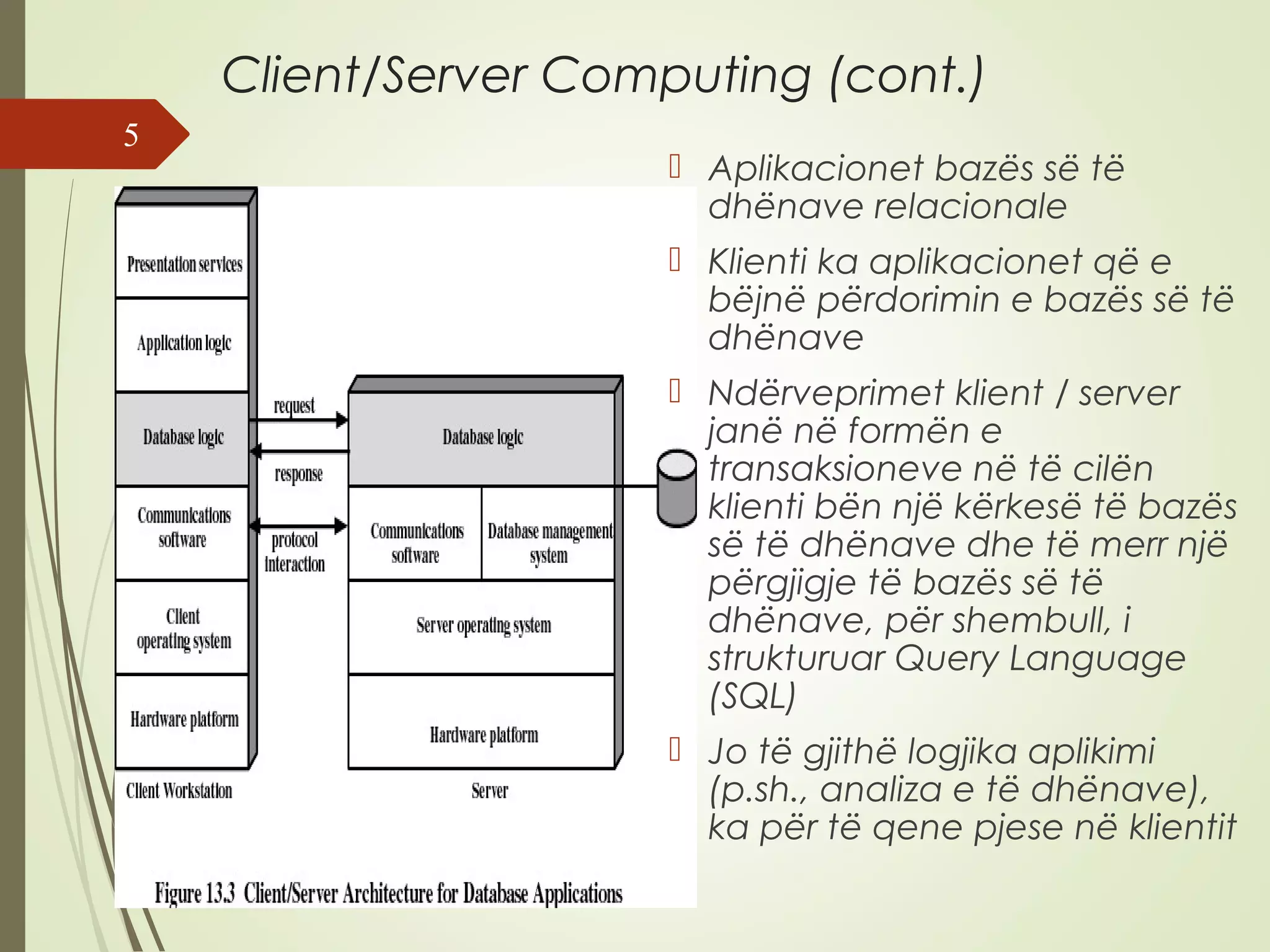 Client/Server Computing (cont.) 
 Aplikacionet bazës së të 
dhënave relacionale 
 Klienti ka aplikacionet që e 
bëjnë përdorimin e bazës së të 
dhënave 
 Ndërveprimet klient / server 
janë në formën e 
transaksioneve në të cilën 
klienti bën një kërkesë të bazës 
së të dhënave dhe të merr një 
përgjigje të bazës së të 
dhënave, për shembull, i 
strukturuar Query Language 
(SQL) 
 Jo të gjithë logjika aplikimi 
(p.sh., analiza e të dhënave), 
ka për të qene pjese në klientit 
5 
 