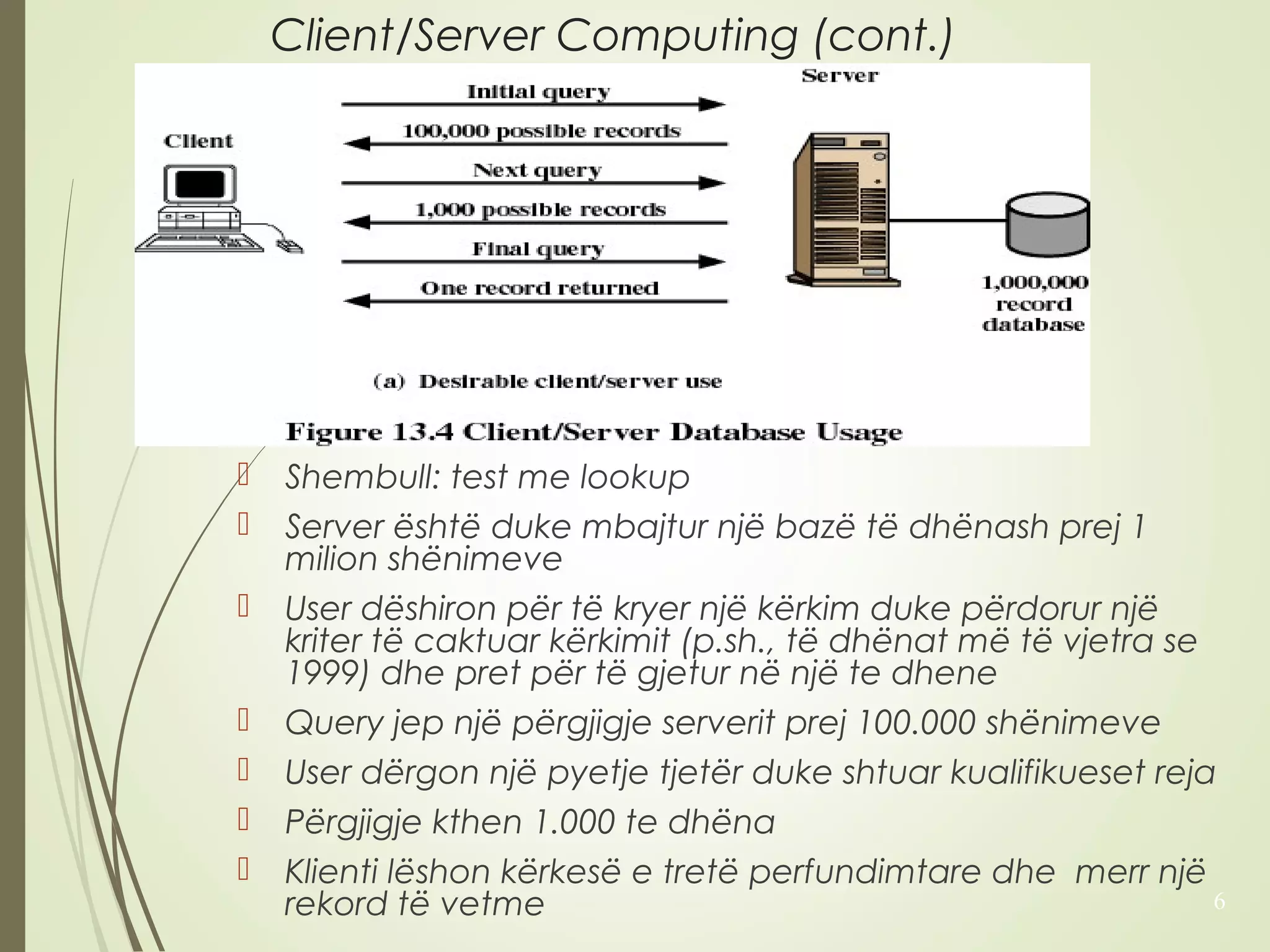 Client/Server Computing (cont.) 
 Shembull: test me lookup 
 Server është duke mbajtur një bazë të dhënash prej 1 
milion shënimeve 
 User dëshiron për të kryer një kërkim duke përdorur një 
kriter të caktuar kërkimit (p.sh., të dhënat më të vjetra se 
1999) dhe pret për të gjetur në një te dhene 
 Query jep një përgjigje serverit prej 100.000 shënimeve 
 User dërgon një pyetje tjetër duke shtuar kualifikueset reja 
 Përgjigje kthen 1.000 te dhëna 
 Klienti lëshon kërkesë e tretë perfundimtare dhe merr një 
rekord të vetme 6 
 