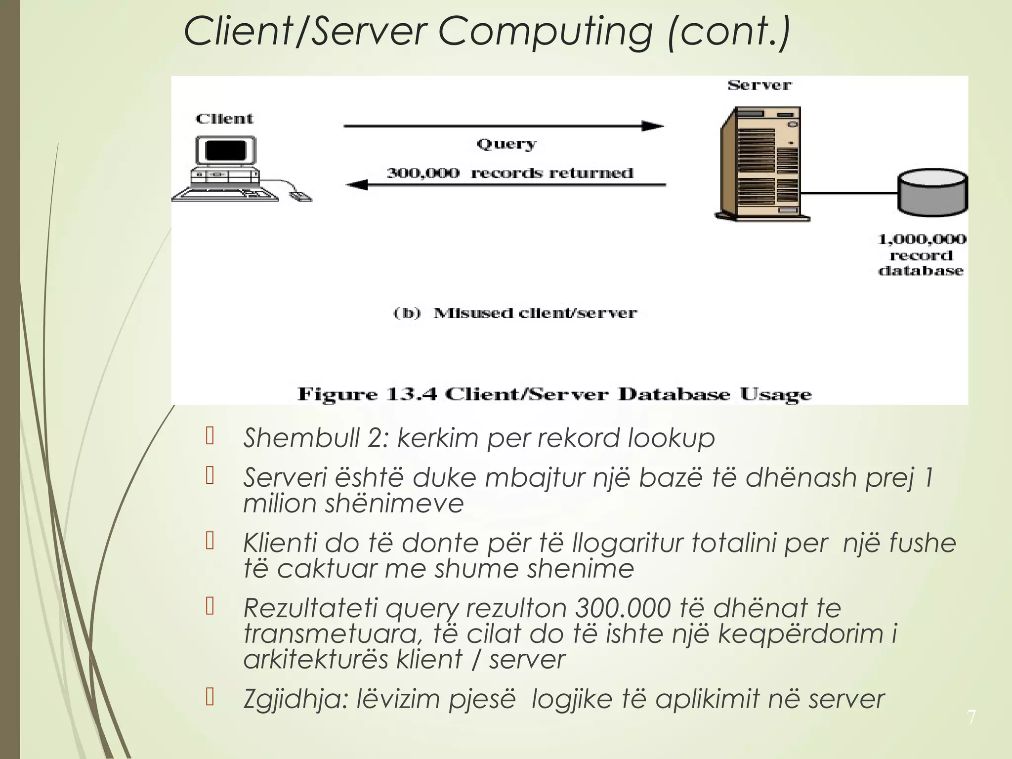 Client/Server Computing (cont.) 
 Shembull 2: kerkim per rekord lookup 
 Serveri është duke mbajtur një bazë të dhënash prej 1 
milion shënimeve 
 Klienti do të donte për të llogaritur totalini per një fushe 
të caktuar me shume shenime 
 Rezultateti query rezulton 300.000 të dhënat te 
transmetuara, të cilat do të ishte një keqpërdorim i 
arkitekturës klient / server 
 Zgjidhja: lëvizim pjesë logjike të aplikimit në server 
7 
 