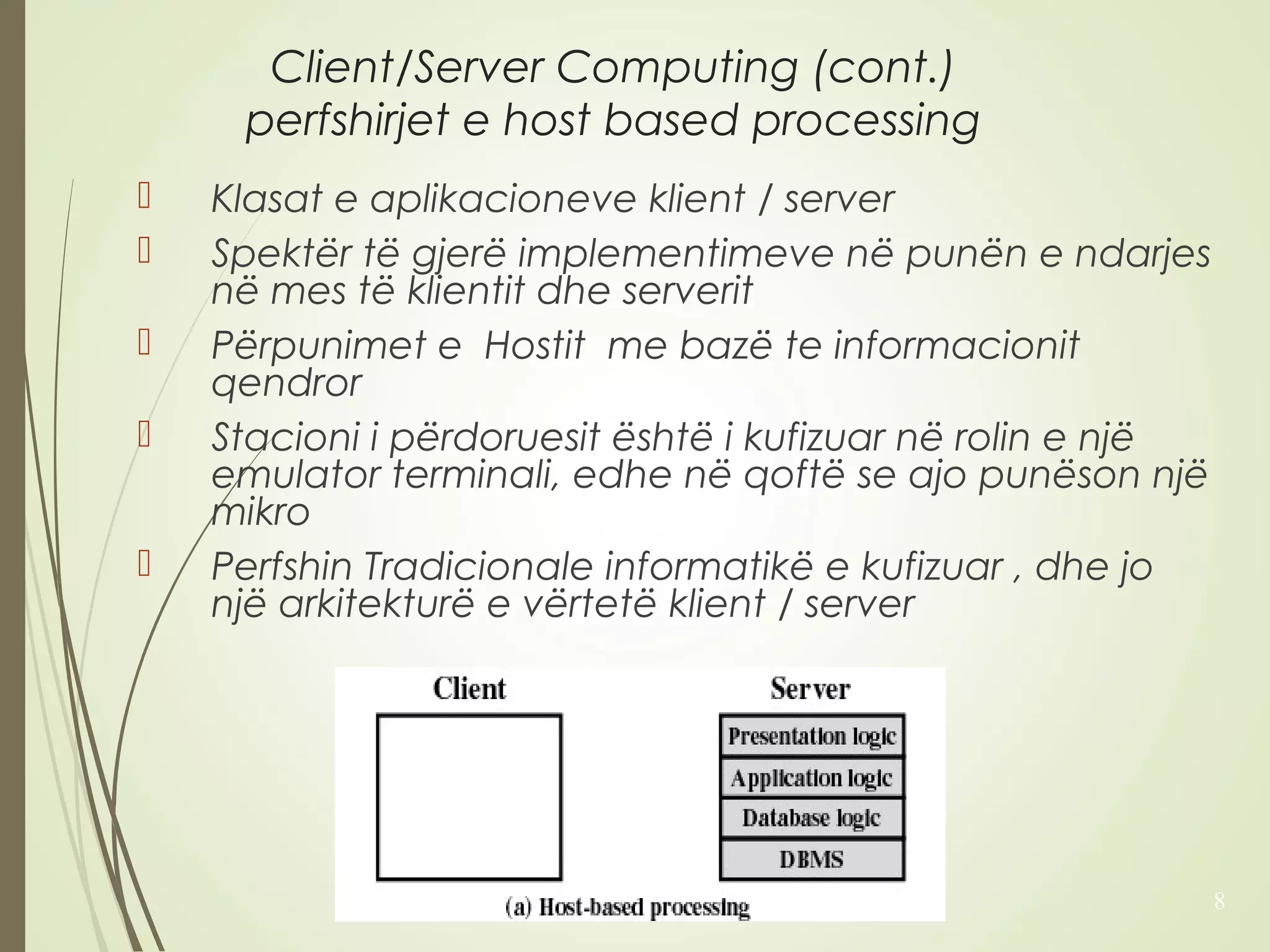 Client/Server Computing (cont.) 
perfshirjet e host based processing 
 Klasat e aplikacioneve klient / server 
 Spektër të gjerë implementimeve në punën e ndarjes 
në mes të klientit dhe serverit 
 Përpunimet e Hostit me bazë te informacionit 
qendror 
 Stacioni i përdoruesit është i kufizuar në rolin e një 
emulator terminali, edhe në qoftë se ajo punëson një 
mikro 
 Perfshin Tradicionale informatikë e kufizuar , dhe jo 
një arkitekturë e vërtetë klient / server 
8 
 