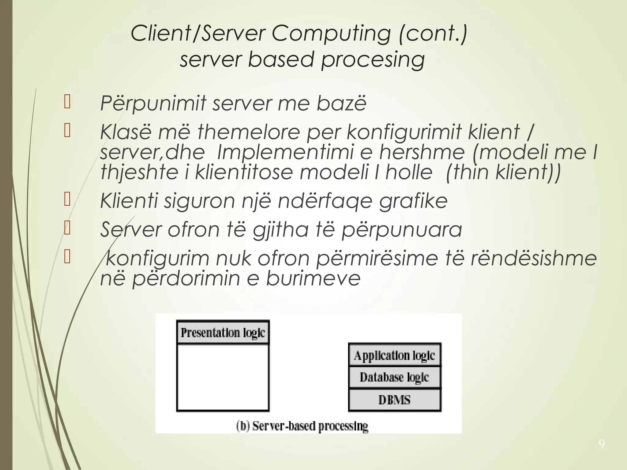 Client/Server Computing (cont.) 
server based procesing 
 Përpunimit server me bazë 
 Klasë më themelore per konfigurimit klient / 
server,dhe Implementimi e hershme (modeli me I 
thjeshte i klientitose modeli I holle (thin klient)) 
 Klienti siguron një ndërfaqe grafike 
 Server ofron të gjitha të përpunuara 
 konfigurim nuk ofron përmirësime të rëndësishme 
në përdorimin e burimeve 
9 
 